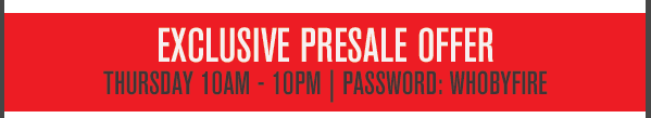 Presale offer Thursday 10am - 10pm, use password WHOBYFIRE
