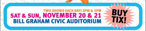 Two Shows Each Day! 2pm & 5pm Sat & Sun, November 20 & 21 Bill Graham Civic Auditorium Buy Tix!